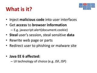 What is it?
• Inject malicious code into user interfaces
• Get access to browser information
   – E.g. javascript:alert(document.cookie)
• Steal user’s session, steal sensitive data
• Rewrite web page or parts
• Redirect user to phishing or malware site

• Java EE 6 affected:
   – UI technology of choice (e.g. JSF, JSP)
 