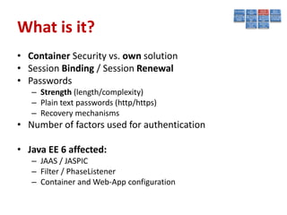 What is it?
• Container Security vs. own solution
• Session Binding / Session Renewal
• Passwords
   – Strength (length/complexity)
   – Plain text passwords (http/https)
   – Recovery mechanisms
• Number of factors used for authentication

• Java EE 6 affected:
   – JAAS / JASPIC
   – Filter / PhaseListener
   – Container and Web-App configuration
 