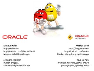 Masoud Kalali                                       Markus Eisele
http://kalali.me                             http://blog.eisele.net
http://twitter.com/MasoudKalali         http://twitter.com/myfear
Masoud.Kalali@oracle.com          Markus.eisele@msg-systems.com

software engineer,                                     Java EE 7 EG,
author, blogger,                  architect, husband, father of two,
climber and flute enthusiast          photographer, speaker, writer
 
