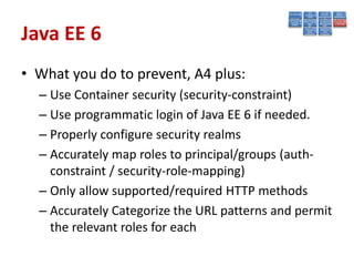 Java EE 6
• What you do to prevent, A4 plus:
  – Use Container security (security-constraint)
  – Use programmatic login of Java EE 6 if needed.
  – Properly configure security realms
  – Accurately map roles to principal/groups (auth-
    constraint / security-role-mapping)
  – Only allow supported/required HTTP methods
  – Accurately Categorize the URL patterns and permit
    the relevant roles for each
 