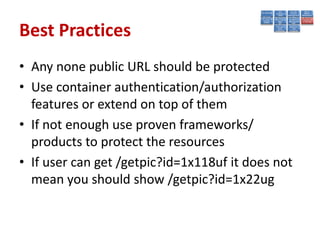 Best Practices
• Any none public URL should be protected
• Use container authentication/authorization
  features or extend on top of them
• If not enough use proven frameworks/
  products to protect the resources
• If user can get /getpic?id=1x118uf it does not
  mean you should show /getpic?id=1x22ug
 