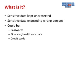 What is it?
• Sensitive data kept unprotected
• Sensitive data exposed to wrong persons
• Could be:
  – Passwords
  – Financial/Health care data
  – Credit cards
 