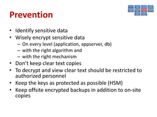 Prevention
• Identify sensitive data
• Wisely encrypt sensitive data
   – On every level (application, appserver, db)
   – with the right algorithm and
   – with the right mechanism
• Don’t keep clear text copies
• To decrypt and view clear text should be restricted to
  authorized personnel
• Keep the keys as protected as possible (HSM)
• Keep offsite encrypted backups in addition to on-site
  copies
 