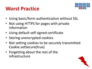 Worst Practice
• Using basic/form authentication without SSL
• Not using HTTPS for pages with private
  information
• Using default self signed certificate
• Storing unencrypted cookies
• Not setting cookies to be securely transmitted
  Cookie.setSecure(true)
• Forgetting about the rest of the
  infrastructure
 