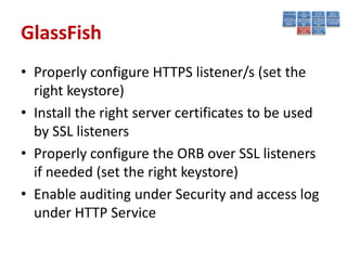 GlassFish
• Properly configure HTTPS listener/s (set the
  right keystore)
• Install the right server certificates to be used
  by SSL listeners
• Properly configure the ORB over SSL listeners
  if needed (set the right keystore)
• Enable auditing under Security and access log
  under HTTP Service
 