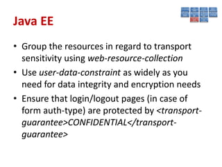 Java EE
• Group the resources in regard to transport
  sensitivity using web-resource-collection
• Use user-data-constraint as widely as you
  need for data integrity and encryption needs
• Ensure that login/logout pages (in case of
  form auth-type) are protected by <transport-
  guarantee>CONFIDENTIAL</transport-
  guarantee>
 