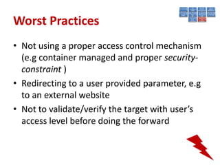 Worst Practices
• Not using a proper access control mechanism
  (e.g container managed and proper security-
  constraint )
• Redirecting to a user provided parameter, e.g
  to an external website
• Not to validate/verify the target with user’s
  access level before doing the forward
 