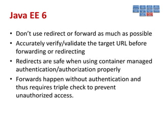 Java EE 6
• Don’t use redirect or forward as much as possible
• Accurately verify/validate the target URL before
  forwarding or redirecting
• Redirects are safe when using container managed
  authentication/authorization properly
• Forwards happen without authentication and
  thus requires triple check to prevent
  unauthorized access.
 