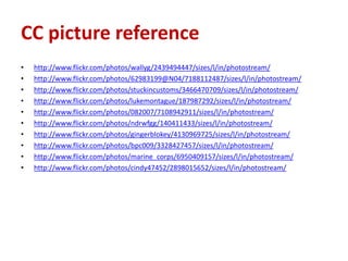 CC picture reference
•   http://www.flickr.com/photos/wallyg/2439494447/sizes/l/in/photostream/
•   http://www.flickr.com/photos/62983199@N04/7188112487/sizes/l/in/photostream/
•   http://www.flickr.com/photos/stuckincustoms/3466470709/sizes/l/in/photostream/
•   http://www.flickr.com/photos/lukemontague/187987292/sizes/l/in/photostream/
•   http://www.flickr.com/photos/082007/7108942911/sizes/l/in/photostream/
•   http://www.flickr.com/photos/ndrwfgg/140411433/sizes/l/in/photostream/
•   http://www.flickr.com/photos/gingerblokey/4130969725/sizes/l/in/photostream/
•   http://www.flickr.com/photos/bpc009/3328427457/sizes/l/in/photostream/
•   http://www.flickr.com/photos/marine_corps/6950409157/sizes/l/in/photostream/
•   http://www.flickr.com/photos/cindy47452/2898015652/sizes/l/in/photostream/
 