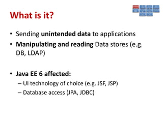 What is it?
• Sending unintended data to applications
• Manipulating and reading Data stores (e.g.
  DB, LDAP)

• Java EE 6 affected:
  – UI technology of choice (e.g. JSF, JSP)
  – Database access (JPA, JDBC)
 
