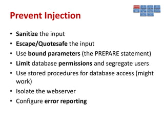 Prevent Injection
• Sanitize the input
• Escape/Quotesafe the input
• Use bound parameters (the PREPARE statement)
• Limit database permissions and segregate users
• Use stored procedures for database access (might
  work)
• Isolate the webserver
• Configure error reporting
 