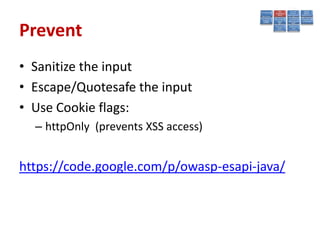 Prevent
• Sanitize the input
• Escape/Quotesafe the input
• Use Cookie flags:
  – httpOnly (prevents XSS access)


https://code.google.com/p/owasp-esapi-java/
 