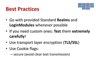 Best Practices
• Go with provided Standard Realms and
  LoginModules whenever possible
• If you need custom ones: Test them extremely
  carefully!
• Use transport layer encryption (TLS/SSL)
• Use Cookie flags:
  – secure (avoid clear text transmission)
 