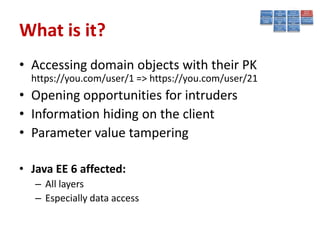 What is it?
• Accessing domain objects with their PK
  https://you.com/user/1 => https://you.com/user/21
• Opening opportunities for intruders
• Information hiding on the client
• Parameter value tampering

• Java EE 6 affected:
   – All layers
   – Especially data access
 