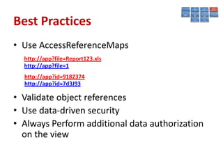 Best Practices
• Use AccessReferenceMaps
  http://app?file=Report123.xls
  http://app?file=1
  http://app?id=9182374
  http://app?id=7d3J93

• Validate object references
• Use data-driven security
• Always Perform additional data authorization
  on the view
 