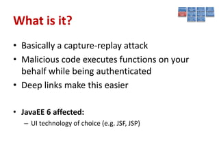 What is it?
• Basically a capture-replay attack
• Malicious code executes functions on your
  behalf while being authenticated
• Deep links make this easier

• JavaEE 6 affected:
   – UI technology of choice (e.g. JSF, JSP)
 