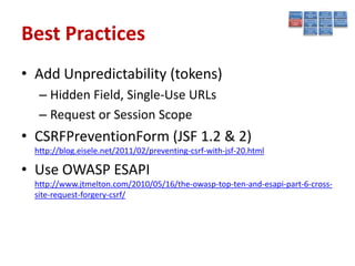 Best Practices
• Add Unpredictability (tokens)
   – Hidden Field, Single-Use URLs
   – Request or Session Scope
• CSRFPreventionForm (JSF 1.2 & 2)
  http://blog.eisele.net/2011/02/preventing-csrf-with-jsf-20.html

• Use OWASP ESAPI
  http://www.jtmelton.com/2010/05/16/the-owasp-top-ten-and-esapi-part-6-cross-
  site-request-forgery-csrf/
 