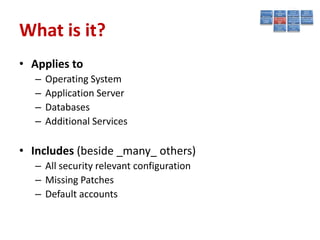 What is it?
• Applies to
   –   Operating System
   –   Application Server
   –   Databases
   –   Additional Services

• Includes (beside _many_ others)
   – All security relevant configuration
   – Missing Patches
   – Default accounts
 