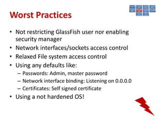 Worst Practices
• Not restricting GlassFish user nor enabling
  security manager
• Network interfaces/sockets access control
• Relaxed File system access control
• Using any defaults like:
  – Passwords: Admin, master password
  – Network interface binding: Listening on 0.0.0.0
  – Certificates: Self signed certificate
• Using a not hardened OS!
 