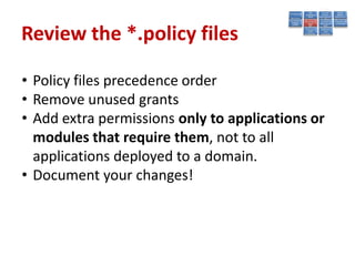Review the *.policy files

• Policy files precedence order
• Remove unused grants
• Add extra permissions only to applications or
  modules that require them, not to all
  applications deployed to a domain.
• Document your changes!
 