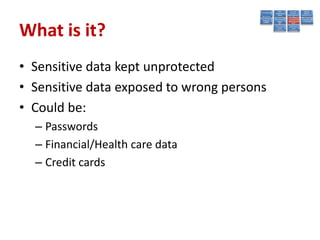 What is it?
• Sensitive data kept unprotected
• Sensitive data exposed to wrong persons
• Could be:
  – Passwords
  – Financial/Health care data
  – Credit cards
 