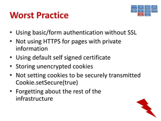 Worst Practice
• Using basic/form authentication without SSL
• Not using HTTPS for pages with private
  information
• Using default self signed certificate
• Storing unencrypted cookies
• Not setting cookies to be securely transmitted
  Cookie.setSecure(true)
• Forgetting about the rest of the
  infrastructure
 