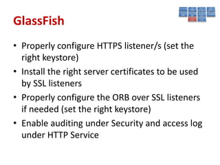 GlassFish
• Properly configure HTTPS listener/s (set the
  right keystore)
• Install the right server certificates to be used
  by SSL listeners
• Properly configure the ORB over SSL listeners
  if needed (set the right keystore)
• Enable auditing under Security and access log
  under HTTP Service
 