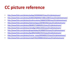 CC picture reference
•   http://www.flickr.com/photos/wallyg/2439494447/sizes/l/in/photostream/
•   http://www.flickr.com/photos/62983199@N04/7188112487/sizes/l/in/photostream/
•   http://www.flickr.com/photos/stuckincustoms/3466470709/sizes/l/in/photostream/
•   http://www.flickr.com/photos/lukemontague/187987292/sizes/l/in/photostream/
•   http://www.flickr.com/photos/082007/7108942911/sizes/l/in/photostream/
•   http://www.flickr.com/photos/ndrwfgg/140411433/sizes/l/in/photostream/
•   http://www.flickr.com/photos/gingerblokey/4130969725/sizes/l/in/photostream/
•   http://www.flickr.com/photos/bpc009/3328427457/sizes/l/in/photostream/
•   http://www.flickr.com/photos/marine_corps/6950409157/sizes/l/in/photostream/
•   http://www.flickr.com/photos/cindy47452/2898015652/sizes/l/in/photostream/
 