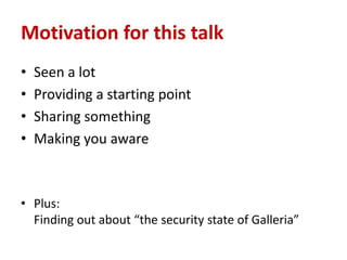 Motivation for this talk
•   Seen a lot
•   Providing a starting point
•   Sharing something
•   Making you aware



• Plus:
  Finding out about “the security state of Galleria”
 