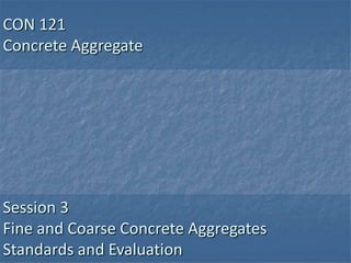 CON 121
Concrete Aggregate




Session 3
Fine and Coarse Concrete Aggregates
Standards and Evaluation
 