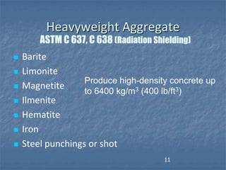 Heavyweight Aggregate
        ASTM C 637, C 638 (Radiation Shielding)
   Barite
   Limonite
                   Produce high-density concrete up
   Magnetite
                   to 6400 kg/m3 (400 lb/ft3)
   Ilmenite
   Hematite
   Iron
   Steel punchings or shot
                                        11
 