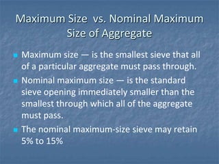 Maximum Size vs. Nominal Maximum
       Size of Aggregate
   Maximum size ― is the smallest sieve that all
    of a particular aggregate must pass through.
   Nominal maximum size ― is the standard
    sieve opening immediately smaller than the
    smallest through which all of the aggregate
    must pass.
   The nominal maximum-size sieve may retain
    5% to 15%
 
