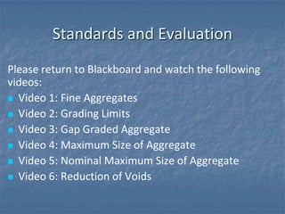 Standards and Evaluation
Please return to Blackboard and watch the following
videos:
 Video 1: Fine Aggregates

 Video 2: Grading Limits

 Video 3: Gap Graded Aggregate

 Video 4: Maximum Size of Aggregate

 Video 5: Nominal Maximum Size of Aggregate

 Video 6: Reduction of Voids
 