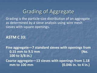 Grading of Aggregate
Grading is the particle-size distribution of an aggregate
as determined by a sieve analysis using wire mesh
sieves with square openings.

ASTM C 33:

Fine aggregate―7 standard sieves with openings from
  0.15 mm to 9.5 mm                             (No.
  100 to 3/8 in.)
Coarse aggregate―13 sieves with openings from 1.18
  mm to 100 mm                    (0.046 in. to 4 in.)
 