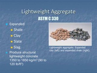 Lightweight Aggregate
                       ASTM C 330
   Expanded
     Shale
     Clay

     Slate

     Slag                      Lightweight aggregate. Expanded
                                clay (left) and expanded shale (right).
   Produce structural
    lightweight concrete
    1350 to 1850 kg/m3 (90 to
    120 lb/ft3)
 