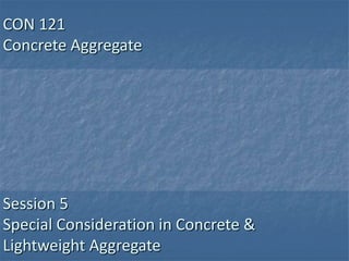 CON 121
Concrete Aggregate




Session 5
Special Consideration in Concrete &
Lightweight Aggregate
 