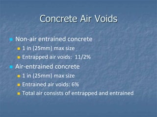 Concrete Air Voids

   Non-air entrained concrete
       1 in (25mm) max size
       Entrapped air voids: 11/2%
   Air-entrained concrete
       1 in (25mm) max size
       Entrained air voids: 6%
       Total air consists of entrapped and entrained
 