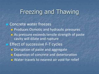 Freezing and Thawing
   Concrete water freezes
       Produces Osmotic and hydraulic pressures
       As pressure exceeds tensile strength of paste
        cavity will dilate and rupture
   Effect of successive F-T cycles
       Disruption of paste and aggregate
       Expansion of concrete and deterioration
       Water travels to nearest air void for relief
 