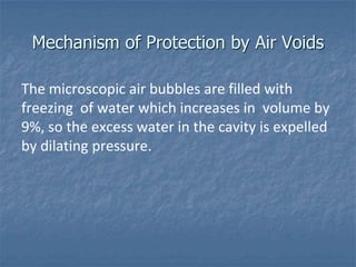 Mechanism of Protection by Air Voids

The microscopic air bubbles are filled with
freezing of water which increases in volume by
9%, so the excess water in the cavity is expelled
by dilating pressure.
 