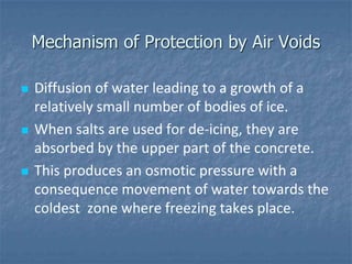 Mechanism of Protection by Air Voids

   Diffusion of water leading to a growth of a
    relatively small number of bodies of ice.
   When salts are used for de-icing, they are
    absorbed by the upper part of the concrete.
   This produces an osmotic pressure with a
    consequence movement of water towards the
    coldest zone where freezing takes place.
 