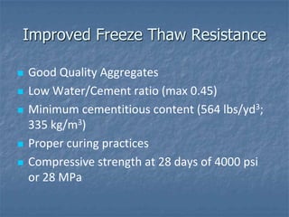 Improved Freeze Thaw Resistance

   Good Quality Aggregates
   Low Water/Cement ratio (max 0.45)
   Minimum cementitious content (564 lbs/yd3;
    335 kg/m3)
   Proper curing practices
   Compressive strength at 28 days of 4000 psi
    or 28 MPa
 