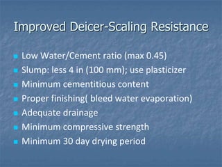 Improved Deicer-Scaling Resistance

   Low Water/Cement ratio (max 0.45)
   Slump: less 4 in (100 mm); use plasticizer
   Minimum cementitious content
   Proper finishing( bleed water evaporation)
   Adequate drainage
   Minimum compressive strength
   Minimum 30 day drying period
 