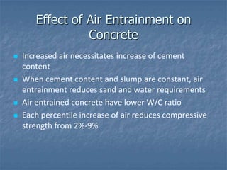 Effect of Air Entrainment on
                 Concrete
   Increased air necessitates increase of cement
    content
   When cement content and slump are constant, air
    entrainment reduces sand and water requirements
   Air entrained concrete have lower W/C ratio
   Each percentile increase of air reduces compressive
    strength from 2%-9%
 