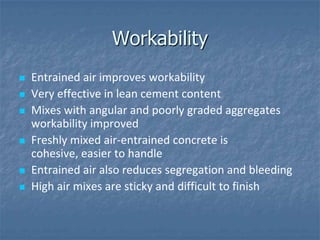 Workability
   Entrained air improves workability
   Very effective in lean cement content
   Mixes with angular and poorly graded aggregates
    workability improved
   Freshly mixed air-entrained concrete is
    cohesive, easier to handle
   Entrained air also reduces segregation and bleeding
   High air mixes are sticky and difficult to finish
 