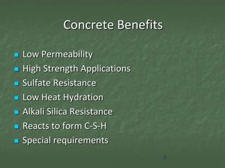 Concrete Benefits

   Low Permeability
   High Strength Applications
   Sulfate Resistance
   Low Heat Hydration
   Alkali Silica Resistance
   Reacts to form C-S-H
   Special requirements
                                 3
 