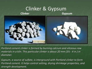 Clinker & Gypsum
                  Clinker                               Gypsum




Portland cement clinker is formed by burning calcium and siliceous raw
materials in a kiln. This particular clinker is about 20 mm (3¼ - 4 in.) in
diameter.
Gypsum, a source of sulfate, is interground with Portland clinker to form
Portland cement. It helps control setting, drying shrinkage properties, and
strength development.
 