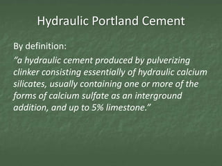 Hydraulic Portland Cement
By definition:
“a hydraulic cement produced by pulverizing
clinker consisting essentially of hydraulic calcium
silicates, usually containing one or more of the
forms of calcium sulfate as an interground
addition, and up to 5% limestone.”
 