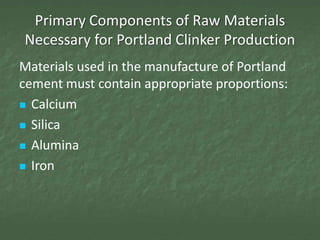 Primary Components of Raw Materials
Necessary for Portland Clinker Production
Materials used in the manufacture of Portland
cement must contain appropriate proportions:
 Calcium

 Silica

 Alumina

 Iron
 