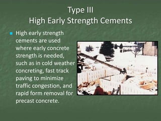 Type III
         High Early Strength Cements
   High early strength
    cements are used
    where early concrete
    strength is needed,
    such as in cold weather
    concreting, fast track
    paving to minimize
    traffic congestion, and
    rapid form removal for
    precast concrete.
 