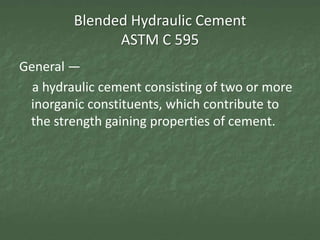 Blended Hydraulic Cement
               ASTM C 595
General —
  a hydraulic cement consisting of two or more
 inorganic constituents, which contribute to
 the strength gaining properties of cement.
 